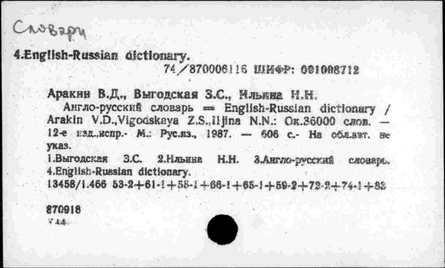 ﻿4.Eng!ish-Russian dictionary.
74 ,/870006118 ШИФР: 001008712
Аракин В.Д., Выгодская З.С., Ильина Н.Н.
Англо-русский словарь = English-Russian dictionary / Arakin V.D.,Vigooskaya Z.S.,iljina N.N.: Ок.ЗбООО слов. — 12-е гзд.,испр.- М.: Рус.яз., 1987. — 606 с.- На сЛлжет. s«r указ.
1 .Выгодская 3.G 2.Ильина	Н.Н. ЗЛкгло-руссгий слоиарь.
4.English-Rueslan dictionary.
13458/1.466 53-2+61-1 +56-J +68-1 +65-1 +59-2+72-Я+?Ч-1 +8S
870918 V44